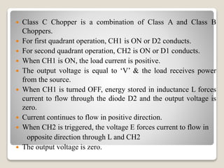  Class C Chopper is a combination of Class A and Class B
Choppers.
 For first quadrant operation, CH1 is ON or D2 conducts.
 For second quadrant operation, CH2 is ON or D1 conducts.
 When CH1 is ON, the load current is positive.
 The output voltage is equal to ‘V’ & the load receives power
from the source.
 When CH1 is turned OFF, energy stored in inductance L forces
current to flow through the diode D2 and the output voltage is
zero.
 Current continues to flow in positive direction.
 When CH2 is triggered, the voltage E forces current to flow in
opposite direction through L and CH2
 The output voltage is zero.
 