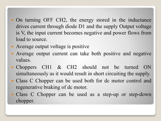  On turning OFF CH2, the energy stored in the inductance
drives current through diode D1 and the supply Output voltage
is V, the input current becomes negative and power flows from
load to source.
 Average output voltage is positive
 Average output current can take both positive and negative
values.
 Choppers CH1 & CH2 should not be turned ON
simultaneously as it would result in short circuiting the supply.
 Class C Chopper can be used both for dc motor control and
regenerative braking of dc motor.
 Class C Chopper can be used as a step-up or step-down
chopper.
 