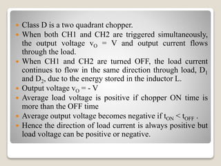  Class D is a two quadrant chopper.
 When both CH1 and CH2 are triggered simultaneously,
the output voltage vO = V and output current flows
through the load.
 When CH1 and CH2 are turned OFF, the load current
continues to flow in the same direction through load, D1
and D2, due to the energy stored in the inductor L.
 Output voltage vO = - V
 Average load voltage is positive if chopper ON time is
more than the OFF time
 Average output voltage becomes negative if tON < tOFF .
 Hence the direction of load current is always positive but
load voltage can be positive or negative.
 