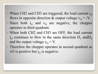  When CH2 and CH3 are triggered, the load current iO
flows in opposite direction & output voltage vO = -V.
 Since both iO and vO are negative, the chopper
operates in third quadrant.
 When both CH2 and CH3 are OFF, the load current
iO continues to flow in the same direction D1 andD4
and the output voltage vO = V.
 Therefore the chopper operates in second quadrant as
vO is positive but iO is negative.
 