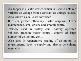  A chopper is a static device which is used to obtain a
variable dc voltage from a constant dc voltage source.
 Also known as dc‐to‐dc converter.
 It offers greater efficiency, faster response, lower
maintenance, smaller size and smooth control.
 Widely used in trolley cars, battery operated
vehicles, traction motor control, control of large
number of dc motors, etc…
 Also used in regenerative braking of dc motors to
return energy back to supply and also as dc voltage
regulators.
 