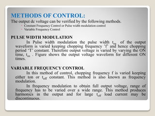METHODS OF CONTROL:
The output dc voltage can be verified by the following methods.
 Constant Frequency Control or Pulse width modulation control
 Variable Frequency Control
PULSE WIDTH MODULATION
In Pulse width modulation the pulse width ton of the output
waveform is varied keeping chopping frequency ’f’ and hence chopping
period ‘T’ constant. Therefore output voltage is varied by varying the ON
time, ton . Figure shows the output voltage waveform for different ON
times.
VARIABLE FREQUENCY CONTROL
In this method of control, chopping frequency f is varied keeping
either ton or toff constant. This method is also known as frequency
modulation.
In frequency modulation to obtain full output voltage, range of
frequency has to be varied over a wide range. This method produces
harmonics in the output and for large toff load current may be
discontinuous.
 