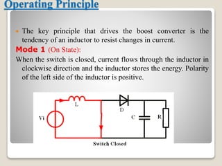 Operating Principle
 The key principle that drives the boost converter is the
tendency of an inductor to resist changes in current.
Mode 1 (On State):
When the switch is closed, current flows through the inductor in
clockwise direction and the inductor stores the energy. Polarity
of the left side of the inductor is positive.
 