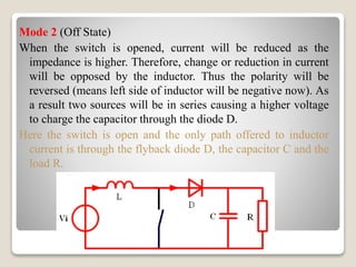 Mode 2 (Off State)
When the switch is opened, current will be reduced as the
impedance is higher. Therefore, change or reduction in current
will be opposed by the inductor. Thus the polarity will be
reversed (means left side of inductor will be negative now). As
a result two sources will be in series causing a higher voltage
to charge the capacitor through the diode D.
Here the switch is open and the only path offered to inductor
current is through the flyback diode D, the capacitor C and the
load R.
 