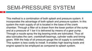 10
SEMI-PRESSURE SYSTEM
This method is a combination of both splash and pressure system. It
incorporates the advantage of both splash and pressure system. In this
system the main supply of oil is located in the base of the crank
chamber. Through a filter oil is drawn from the lower portion of the sump
and at a pressure of 1 bar it is delivered by means of a gear pump.
Through a nozzle spray the big bearing ends are lubricated. Thus oil
also lubricates the cam, crankshaft bearings, cylinder walls and timing
gears. With the help of oil pressure gauge the oil supply is controlled.
This system is less costly to install. It enables high bearing loads and
engine speed to be employed as compared to splash system.
 