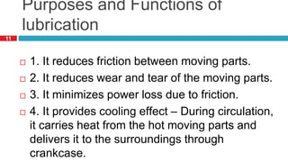 11
Purposes and Functions of
lubrication
 1. It reduces friction between moving parts.
 2. It reduces wear and tear of the moving parts.
 3. It minimizes power loss due to friction.
 4. It provides cooling effect – During circulation,
it carries heat from the hot moving parts and
delivers it to the surroundings through
crankcase.
 