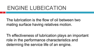 3
ENGINE LUBEICATION
The lubrication is the flow of oil between two
mating surface having relatives motion.
Th effectiveness of lubrication plays an important
role in the performance characteristics and
determing the service life of an engine.
 