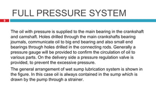 9
The oil with pressure is supplied to the main bearing in the crankshaft
and camshaft. Holes drilled through the main crankshafts bearing
journals, communicate oil to big end bearing and also small end
bearings through holes drilled in the connecting rods. Generally a
pressure gauge will be provided to confirm the circulation of oil to
various parts. On the delivery side a pressure regulation valve is
provided, to prevent the excessive pressure.
The general arrangement of wet sump lubrication system is shown in
the figure. In this case oil is always contained in the sump which is
drawn by the pump through a strainer.
FULL PRESSURE SYSTEM
 