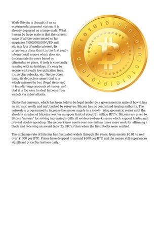 While Bitcoin is thought of as an
experimental payment system, it is
already deployed on a large scale. What
I mean by large scale is that the current
value of all the coins issued so far
surpasses 7,000,000,000 USD and
attracts lots of media interest. Its
proponents claim that it is the first really
international money which does not
discriminate its users based on
citizenship or place, it truly is constantly
running with no holidays, it's easy to
secure with really low utilization fees,
it's no chargebacks, etc. On the other
hand, its detractors assert that it is
widely misused to buy illegal items and
to launder large amounts of money, and
that it is too easy to steal bitcoins from
wallets via cyber attacks.
Unlike fiat currency, which has been held to be legal tender by a government in spite of how it has
no intrinsic worth and isn't backed by reserves, Bitcoin has no centralized issuing authority. The
network is programmed to increase the money supply in a slowly rising geometric series until the
absolute number of bitcoins reaches an upper limit of about 21 million BTC's. Bitcoins are given to
Bitcoin "miners" for solving increasingly difficult evidence-of-work issues which support trades and
prevent double spending. The network now needs over one million times more work for affirming a
block and receiving an award (now 25 BTC's) than when the first blocks were verified.
The exchange rate of bitcoins has fluctuated widely through the years, from merely $0.01 to well
over $1000 per BTC. Prices have dropped to around $600 per BTC and the money still experiences
significant price fluctuations daily.
 