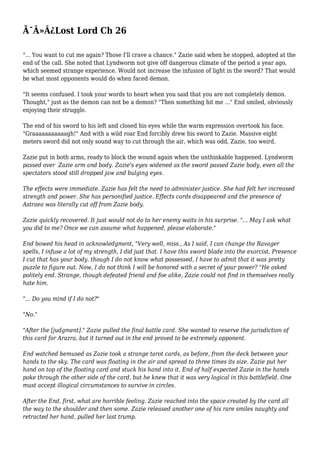 Ã¯Â»Â¿Lost Lord Ch 26 
"... You want to cut me again? Those I'll crave a chance." Zazie said when he stopped, adopted at the 
end of the call. She noted that Lyndworm not give off dangerous climate of the period a year ago, 
which seemed strange experience. Would not increase the infusion of light in the sword? That would 
be what most opponents would do when faced demon. 
"It seems confused. I took your words to heart when you said that you are not completely demon. 
Thought," just as the demon can not be a demon? "Then something hit me ..." End smiled, obviously 
enjoying their struggle. 
The end of his sword to his left and closed his eyes while the warm expression overtook his face. 
"Graaaaaaaaaaagh!" And with a wild roar End forcibly drew his sword to Zazie. Massive eight 
meters sword did not only sound way to cut through the air, which was odd, Zazie, too weird. 
Zazie put in both arms, ready to block the wound again when the unthinkable happened. Lyndworm 
passed over Zazie arm and body. Zazie's eyes widened as the sword passed Zazie body, even all the 
spectators stood still dropped jaw and bulging eyes. 
The effects were immediate. Zazie has felt the need to administer justice. She had felt her increased 
strength and power. She has personified justice. Effects cards disappeared and the presence of 
Astraea was literally cut off from Zazie body. 
Zazie quickly recovered. It just would not do to her enemy waits in his surprise. "... May I ask what 
you did to me? Once we can assume what happened, please elaborate." 
End bowed his head in acknowledgment, "Very well, miss., As I said, I can change the Ravager 
spells, I infuse a lot of my strength, I did just that. I have this sword blade into the exorcist. Presence 
I cut that has your body. though I do not know what possessed, I have to admit that it was pretty 
puzzle to figure out. Now, I do not think I will be honored with a secret of your power? "He asked 
politely end. Strange, though defeated friend and foe alike, Zazie could not find in themselves really 
hate him. 
"... Do you mind if I do not?" 
"No." 
"After the [judgment]." Zazie pulled the final battle card. She wanted to reserve the jurisdiction of 
this card for Arazra, but it turned out in the end proved to be extremely opponent. 
End watched bemused as Zazie took a strange tarot cards, as before, from the deck between your 
hands to the sky. The card was floating in the air and spread to three times its size. Zazie put her 
hand on top of the floating card and stuck his hand into it. End of half expected Zazie in the hands 
poke through the other side of the card, but he knew that it was very logical in this battlefield. One 
must accept illogical circumstances to survive in circles. 
After the End, first, what are horrible feeling. Zazie reached into the space created by the card all 
the way to the shoulder and then some. Zazie released another one of his rare smiles naughty and 
retracted her hand, pulled her last trump. 
 