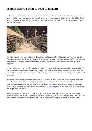 coupon tips you need to read to imagine 
Anytime you make use of a coupon, you happen to be spending less. However, the funds you are 
saving can be your own. As you now have look at the tips provided in this post, you should be able to 
save much more of your respective money than before with coupons. Take the suggestions to heart 
and cut costs now! 
Join like-minded people on forums and social networking sites to really empower your couponing. 
Few situations are loved by more people along with such passion as saving cash, so find a site where 
people share their tips, codes and techniques to saving more cash with the aid of money saving 
coupons. 
A great way to reduce costs through coupons is to utilize their loyalty or rewards program. A lot of 
times stores will offer you incentives so that you can continue shopping there so they will offer you 
points. Once you have an adequate amount of these points, the quantity does apply towards the next 
purchase. 
Organize your coupons from the expiration date. You could find, when you start clipping, that you 
are collecting a bountiful source of coupons for the same item. When you organize these coupons 
from the expiration date, you will assure to use those that expire first on your next trip, and save 
others to get a later date. This really helps to take full free coupons advantage of each of the savings 
you might have gathered. 
One great way to locate online coupons is to join up using a coupon club. You will definitely get 
emails notifying you of your latest deals about the products you are most enthusiastic about. You will 
get a coupon code to get in on your online order, or print the coupon to utilize at a local store. 
 