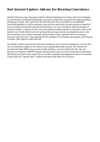 Best Internet Explorer Add-ons For Browsing Convenience
Mozilla Firefox accounts, frequently called as Mozilla Thunderbird accounts, tend to be developed
via your Mozilla Groundwork additionally it provides a totally free associated with charge platform
pertaining to emails, news, and chats. the Motorola Atrix 4G is nevertheless one additional
successful telephone, as well as whereas it may well not need gotten the actual press accorded for
you to any kind of among the actual Droids that have occur out, it definitely holds its personal in
direction of these a couple of of your very most preferred Android phones in regards in order to the
market. com, Mozilla Firefox will end up being the next many favorite downloaded browser since
past seven years. the strategy associated with providing on-line together with free streaming
accounts came a bit later, even although the first attempts of the business stood again at developing
a browser with regard to which Internet.
The ieSpell could be traced in the tools menu situated at one in the most notable bar in the IE. This
can be achieved by simply Cocoon which in turn masquerades itself as proxy. This Maemo OS
provides the Nokia N900 using a touch friendly interface, as well as along with that, the unit
posseses an integrated QWERTY keypad, meaning that it's got much more strategies of interacting
effortlessly your phone than exactly the touchscreen. popupallow,popupmaster tend to be a amount
of great add-ons. Together With 7 million downloads alone inthe first 24 hours!.
 