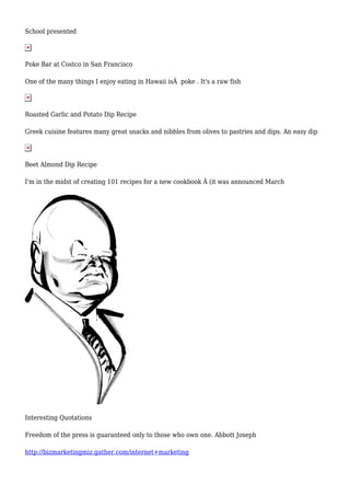 School presented
Poke Bar at Costco in San Francisco
One of the many things I enjoy eating in Hawaii isÂ poke . It's a raw fish
Roasted Garlic and Potato Dip Recipe
Greek cuisine features many great snacks and nibbles from olives to pastries and dips. An easy dip
Beet Almond Dip Recipe
I'm in the midst of creating 101 recipes for a new cookbook Â (it was announced March
Interesting Quotations
Freedom of the press is guaranteed only to those who own one. Abbott Joseph
http://bizmarketingmiz.gather.com/internet+marketing
 