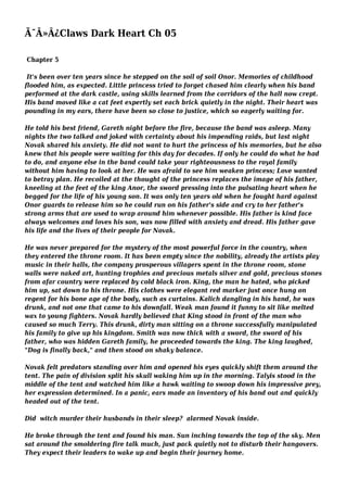 Ã¯Â»Â¿Claws Dark Heart Ch 05
Chapter 5
It's been over ten years since he stepped on the soil of soil Onor. Memories of childhood
flooded him, as expected. Little princess tried to forget chased him clearly when his band
performed at the dark castle, using skills learned from the corridors of the hall now crept.
His band moved like a cat feet expertly set each brick quietly in the night. Their heart was
pounding in my ears, there have been so close to justice, which so eagerly waiting for.
He told his best friend, Gareth night before the fire, because the band was asleep. Many
nights the two talked and joked with certainty about his impending raids, but last night
Novak shared his anxiety. He did not want to hurt the princess of his memories, but he also
knew that his people were waiting for this day for decades. If only he could do what he had
to do, and anyone else in the band could take your righteousness to the royal family
without him having to look at her. He was afraid to see him weaken princess; Love wanted
to betray plan. He recoiled at the thought of the princess replaces the image of his father,
kneeling at the feet of the king Anor, the sword pressing into the pulsating heart when he
begged for the life of his young son. It was only ten years old when he fought hard against
Onor guards to release him so he could run on his father's side and cry to her father's
strong arms that are used to wrap around him whenever possible. His father is kind face
always welcomes and loves his son, was now filled with anxiety and dread. His father gave
his life and the lives of their people for Novak.
He was never prepared for the mystery of the most powerful force in the country, when
they entered the throne room. It has been empty since the nobility, already the artists play
music in their halls, the company prosperous villagers spent in the throne room, stone
walls were naked art, hunting trophies and precious metals silver and gold, precious stones
from afar country were replaced by cold black iron. King, the man he hated, who picked
him up, sat down to his throne. His clothes were elegant red marker just once hung on
regent for his bone age of the body, such as curtains. Kalich dangling in his hand, he was
drunk, and not one that came to his downfall. Weak man found it funny to sit like melted
wax to young fighters. Novak hardly believed that King stood in front of the man who
caused so much Terry. This drunk, dirty man sitting on a throne successfully manipulated
his family to give up his kingdom. Smith was now thick with a sword, the sword of his
father, who was hidden Gareth family, he proceeded towards the king. The king laughed,
"Dog is finally back," and then stood on shaky balance.
Novak felt predators standing over him and opened his eyes quickly shift them around the
tent. The pain of division split his skull waking him up in the morning. Talyis stood in the
middle of the tent and watched him like a hawk waiting to swoop down his impressive prey,
her expression determined. In a panic, ears made an inventory of his band out and quickly
headed out of the tent.
Did witch murder their husbands in their sleep? alarmed Novak inside.
He broke through the tent and found his man. Sun inching towards the top of the sky. Men
sat around the smoldering fire talk much, just pack quietly not to disturb their hangovers.
They expect their leaders to wake up and begin their journey home.
 