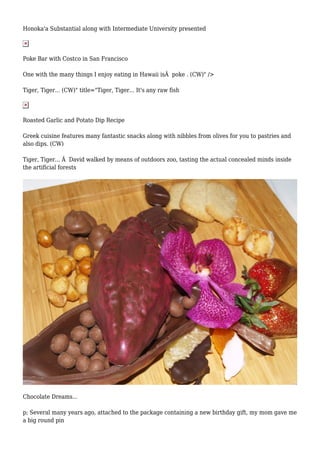 Honoka'a Substantial along with Intermediate University presented
Poke Bar with Costco in San Francisco
One with the many things I enjoy eating in Hawaii isÂ poke . (CW)" />
Tiger, Tiger... (CW)" title="Tiger, Tiger... It's any raw fish
Roasted Garlic and Potato Dip Recipe
Greek cuisine features many fantastic snacks along with nibbles from olives for you to pastries and
also dips. (CW)
Tiger, Tiger... Â David walked by means of outdoors zoo, tasting the actual concealed minds inside
the artificial forests
Chocolate Dreams...
p; Several many years ago, attached to the package containing a new birthday gift, my mom gave me
a big round pin
 