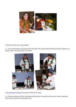 Chocolate Goals and...soap bubbles?
p; " It's the fantasyland associated with chocolate! The Large Island Chocolate Festival inspires our
pastry chefs. Â It encourages our farmers
A dui attorney in Downey Chocolate Festival? Oh, yeah!
p; I shared yesterday the first involving what precisely is turning out to be any 'series' associated
with content articles concerning the 3rd
 