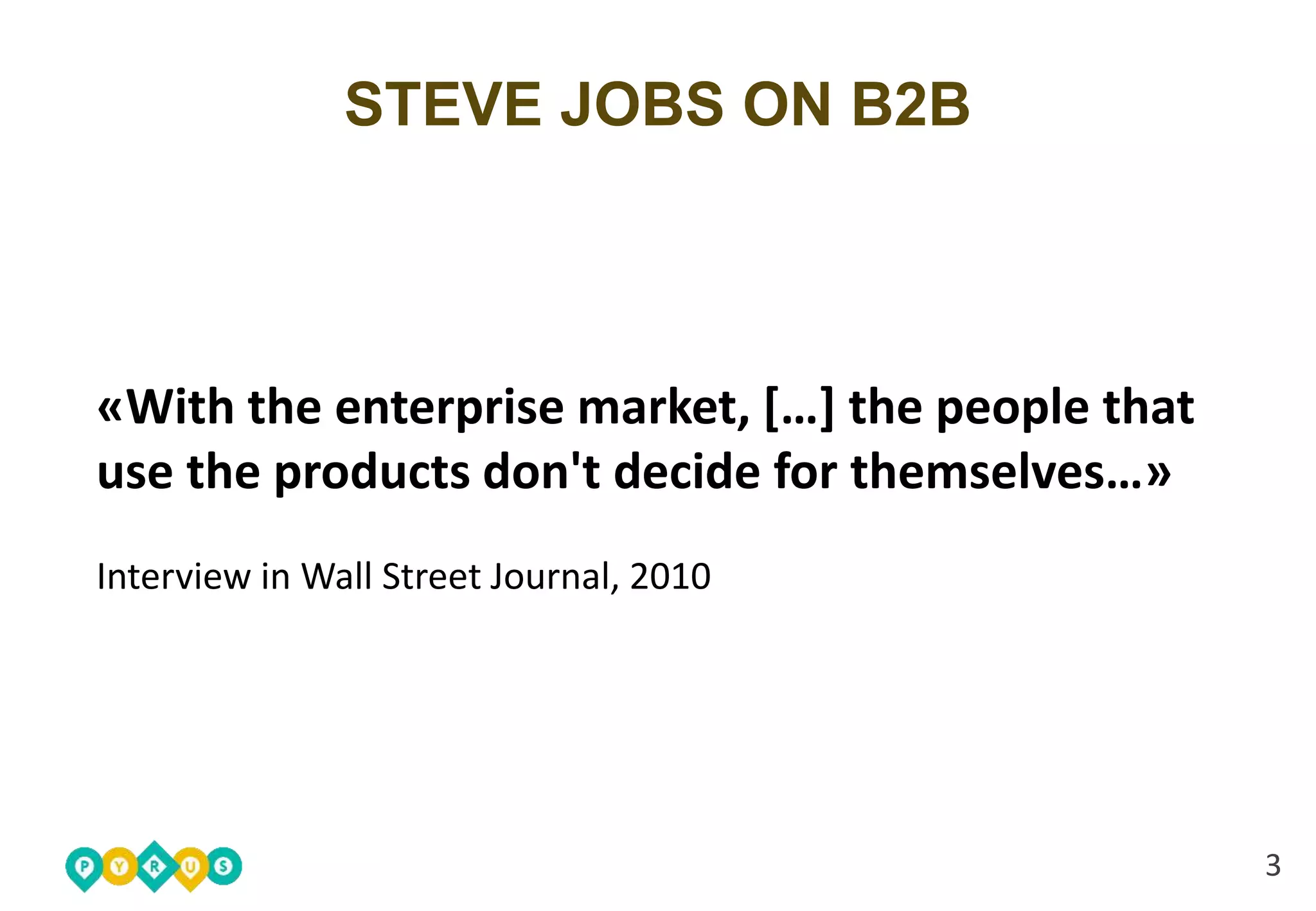 3 
STEVE JOBS ON B2B 
«With the enterprise market, […] the people that 
use the products don't decide for themselves…» 
Interview in Wall Street Journal, 2010 
 