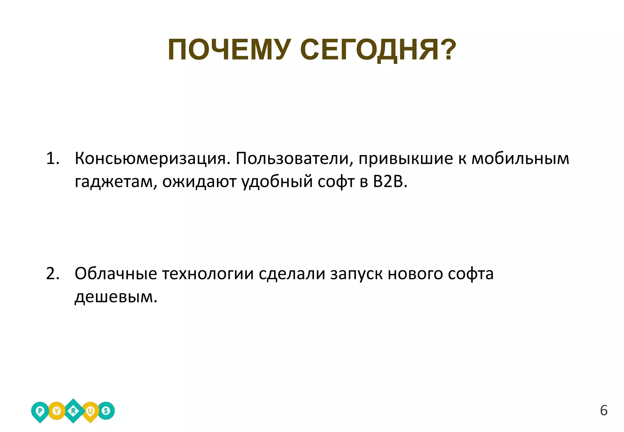 6
ПОЧЕМУ СЕГОДНЯ?
1. Консьюмеризация. Пользователи, привыкшие к мобильным
гаджетам, ожидают удобный софт в B2B.
2. Облачные технологии сделали запуск нового софта
дешевым.