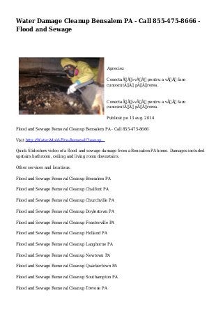 Water Damage Cleanup Bensalem PA - Call 855-475-8666 -
Flood and Sewage
Apreciez
ConectaÃˆÂ›i-vÃ„Âƒ pentru a vÃ„Âƒ face
cunoscutÃ„Âƒ pÃ„Âƒrerea.
ConectaÃˆÂ›i-vÃ„Âƒ pentru a vÃ„Âƒ face
cunoscutÃ„Âƒ pÃ„Âƒrerea.
Publicat pe 13 aug. 2014
Flood and Sewage Removal Cleanup Bensalem PA - Call 855-475-8666
Visit http://Water-Mold-Fire-RemovalCleanup...
Quick Slideshow video of a flood and sewage damage from a Bensalem PA home. Damages included
upstairs bathroom, ceiling and living room downstairs.
Other services and locations.
Flood and Sewage Removal Cleanup Bensalem PA
Flood and Sewage Removal Cleanup Chalfont PA
Flood and Sewage Removal Cleanup Churchville PA
Flood and Sewage Removal Cleanup Doylestown PA
Flood and Sewage Removal Cleanup Feasterville PA
Flood and Sewage Removal Cleanup Holland PA
Flood and Sewage Removal Cleanup Langhorne PA
Flood and Sewage Removal Cleanup Newtown PA
Flood and Sewage Removal Cleanup Quarkertown PA
Flood and Sewage Removal Cleanup Southampton PA
Flood and Sewage Removal Cleanup Trevose PA
 