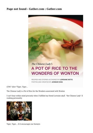 Page not found - Gather.com : Gather.com 
(CW)" title="Tiger, Tiger... 
The Chinese Lady's a Pot of Rice for the Wonders associated with Wonton 
I can't bear within mind precisely when I fulfilled my friend Lorraine akaÂ "the Chinese Lady" Â 
cooking personality 
Tiger, Tiger... Â It encourages our farmers 
 