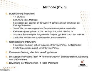 Methode (2 v. 3)
6. Durchführung Interviews
 1-4 Stunden
 Einführung (Ziel, Methode)
 Fragebogen per Beamer an der Wand  gemeinsames Formulieren der
Einträge/Antworten
 Small-Talk, um eine angenehme Gesprächsatmosphäre zu schaffen
 Kleinste Aufgabenpakete ca. 5% der Kapazität, mind. 100 Std./a
 Spontane Sammlung der Aufgaben der Gruppe, ggf. Hilfe durch den Internen
 Zusätzlich: Notizen von Schwachstellen, Besonderheiten, …
7. Nachbereitung Interviews
 Fragebogen noch am selben Tag an den Interview-Partner zur Nacharbeit
 Finaler Fragebogen zurück vom Interview-Partner
8. Zusammenfassung aller Interview-Ergebnisse
9. Diskussion im Projekt-Team  Formulierung von Schwachstellen, Ableitung
von Maßnahmen
10.Bewertung der Maßnahmen  Ratio-Potenzial
 