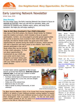 One Neighborhood. Many Opportunities. Our Promise.
Early Learning Network Newsletter
Winter Issue, 2016
The Early Learning Network (ELN) of the Sunset Park Promise Neighborhood
(SPPN) is an alliance of early childhood providers working together to expand
and enhance Sunset Park’s early childhood services to ensure that every child
enters kindergarten ready to succeed in school. To find out more please
contact Yaneth Lombana at 347 377 4105 or at Yaneth.lombana@nyumc.org.
Visit us on the Web at: http://bit.ly/21CtrrG
How to Get More Involved in Your Child’s Education
Like many of the ELN centers, the Warren Street Center for Children
uses the creative curriculum, which includes a focus on parent
participation. Centers are encouraged to provide special opportunities
for parents to become more involved in their child’s education. For
example, the Warren Street Center has guest story-time reader
opportunities for parents during the month of January, where parents
can visit a classroom and read a book to the children. Each month,
parents participate in the unit of
study where they can be involved
in their child’s education. To find
out about opportunities for
involvement at your child’s day
care center and to learn more
about the curriculum being used
to teach your child, please speak
with your child’s teacher and the
center director.
Check out the “Event
Calendar” on the Brooklyn
Public Library website
http://www.bklynlibrary.or
g/calendar for indoor
activities suggestions for
all ages.
Find more activities at
www.handsonaswegrow.com
Dear Parents,
For this winter issue, the Early Learning Network has chosen to focus on
INDOOR ACTIVITIES. Here you will find fun activities, ideas, and
resources for keeping your children warm, active, and away from
boredom. We hope you will enjoy reading it.
Winter Indoor Activities
IDNYC card will be FREE
until 12/31/2016. Get your
card and enjoy one-year
membership at New York’s
leading museums, zoos,
and etc... You can take a
trip to Brooklyn Children’s
Museum or get discount
tickets to the movies with
your children. Call 311 for
more information on
application.
A simple indoor activity suggested by Rita Carvajal,
Director of Sunset Park Playhouse: Walk the Lines of
Colored Tape. It will help your children to better
develop their gross motor skills.
- Purchase colored tapes at hardware/craft supply store
- Create a zigzag line; a curvy line; and one straight
line on the floor
- Follow one of the colored lines
- Balance to stay on one color
- Make it harder by doing it backwards, or even
sideways!
Winter Reading at Warren Street
Meet Becky Plattus
LMSW. She is the ELN’s
Developmental Specialist.
You can find her in the
classrooms, coaching the
teaching staff on how to
support language
development. Say hello
when you see her, she
loves speaking with
parents about the work
she is doing!
 
