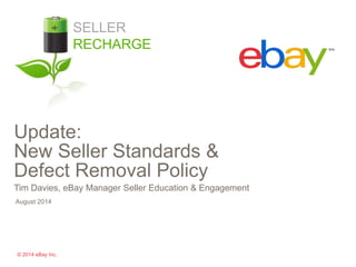 Update: 
New Seller Standards & 
Defect Removal Policy 
Tim Davies, eBay Manager Seller Education & Engagement 
August 2014 
© 2014 eBay Inc. 
SELLER 
RECHARGE 
 