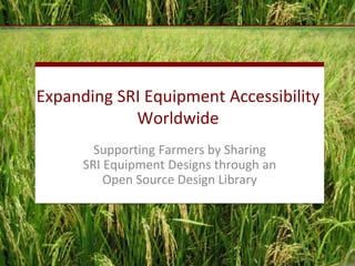 Expanding SRI Equipment Accessibility
Worldwide
Supporting Farmers by Sharing
SRI Equipment Designs through an
Open Source Design Library
 