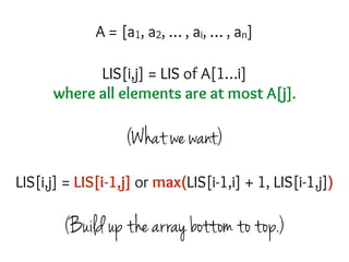 LIS[i,j] = LIS of A[1…i]
where all elements are at most A[j].
(What we want)
(Build up the array bottom to top.)
A = [a1, a2, … , ai, … , an]
LIS[i,j] = LIS[i-1,j] or max(LIS[i-1,i] + 1, LIS[i-1,j])
 