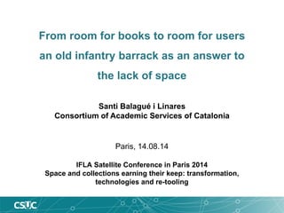From room for books to room for users an old infantry barrack as an answer to the lack of space 
Paris, 14.08.14 
IFLA Satellite Conference in Paris 2014 
Space and collections earning their keep: transformation, technologies and re-tooling 
Santi Balagué i Linares 
Consortium of Academic Services of Catalonia  