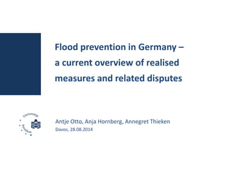 Flood prevention in Germany – 
a current overview of realised 
measures and related disputes 
Antje Otto, Anja Hornberg, Annegret Thieken 
Davos, 28.08.2014 
 
