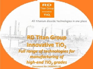 RD Titan Group 
Innovative TiO2 
RD Titan Group Innovative TiO2 
Full range of technologies for manufacturing of 
high-end TiO2 grades 
Document No-1408IN01.06  
