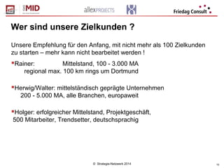 © Strategie-Netzwerk 2014 10
Wer sind unsere Zielkunden ?
Unsere Empfehlung für den Anfang, mit nicht mehr als 100 Zielkunden
zu starten – mehr kann nicht bearbeitet werden !
Rainer: Mittelstand, 100 - 3.000 MA
regional max. 100 km rings um Dortmund
Herwig/Walter: mittelständisch geprägte Unternehmen
200 - 5.000 MA, alle Branchen, europaweit
Holger: erfolgreicher Mittelstand, Projektgeschäft,
500 Mitarbeiter, Trendsetter, deutschsprachig
 