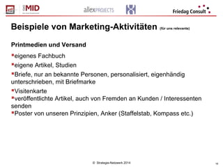 © Strategie-Netzwerk 2014 16
Beispiele von Marketing-Aktivitäten (für uns relevante)
Printmedien und Versand
eigenes Fachbuch
eigene Artikel, Studien
Briefe, nur an bekannte Personen, personalisiert, eigenhändig
unterschrieben, mit Briefmarke
Visitenkarte
veröffentlichte Artikel, auch von Fremden an Kunden / Interessenten
senden
Poster von unseren Prinzipien, Anker (Staffelstab, Kompass etc.)
 