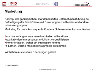 © Strategie-Netzwerk 2014 4
Marketing
Konzept der ganzheitlichen, marktorientierten Unternehmensführung zur
Befriedigung der Bedürfnisse und Erwartungen von Kunden und anderer
Interessengruppen 1
Marketing für uns = konsequente Kunden- / Interessentenkommunikation
nur das anfangen, was man durchhalten will und kann
qualitativ den Interessenten möglichst vorqualifizieren
immer erfassen, woher ein Interessent kommt
 Lernen, welche Marketinginstrumente ankommen
Wir haben aus unseren Erfahrungen gelernt …
1
Quelle: Wikipedia
 