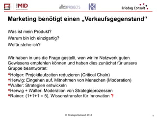 © Strategie-Netzwerk 2014 5
Marketing benötigt einen „Verkaufsgegenstand“
Was ist mein Produkt?
Warum bin ich einzigartig?
Wofür stehe ich?
Wir haben in uns die Frage gestellt, wen wir im Netzwerk guten
Gewissens empfehlen können und haben dies zunächst für unsere
Gruppe beantwortet:
Holger: Projektlaufzeiten reduzieren (Critical Chain)
Herwig: Eingehen auf, Mitnehmen von Menschen (Moderation)
Walter: Strategien entwickeln
Herwig + Walter: Moderation von Strategieprozessen
Rainer: (1+1+1 = 5), Wissenstransfer für Innovation ?
 
