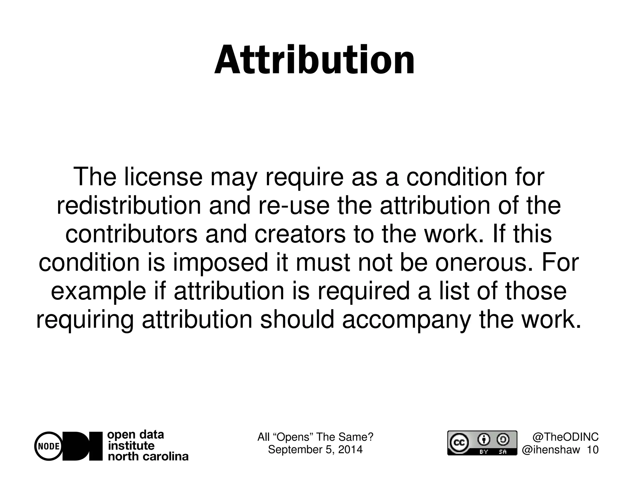All “Opens” The Same? 
September 5, 2014 
@TheODINC 
@ihenshaw 10 
Attribution 
The license may require as a condition for 
redistribution and re-use the attribution of the 
contributors and creators to the work. If this 
condition is imposed it must not be onerous. For 
example if attribution is required a list of those 
requiring attribution should accompany the work. 
 