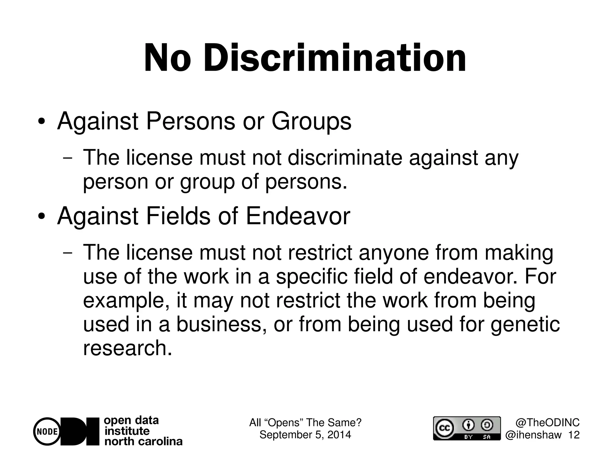 All “Opens” The Same? 
September 5, 2014 
@TheODINC 
@ihenshaw 12 
No Discrimination 
 Against Persons or Groups 
– The license must not discriminate against any 
person or group of persons. 
 Against Fields of Endeavor 
– The license must not restrict anyone from making 
use of the work in a specific field of endeavor. For 
example, it may not restrict the work from being 
used in a business, or from being used for genetic 
research. 
 