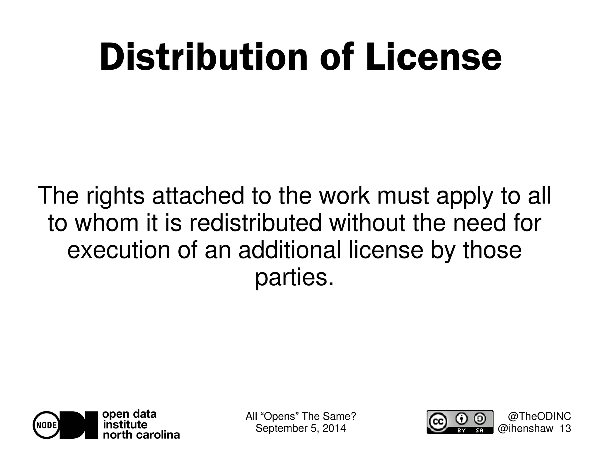 Distribution of License 
The rights attached to the work must apply to all 
to whom it is redistributed without the need for 
execution of an additional license by those 
All “Opens” The Same? 
September 5, 2014 
@TheODINC 
@ihenshaw 13 
parties. 
 