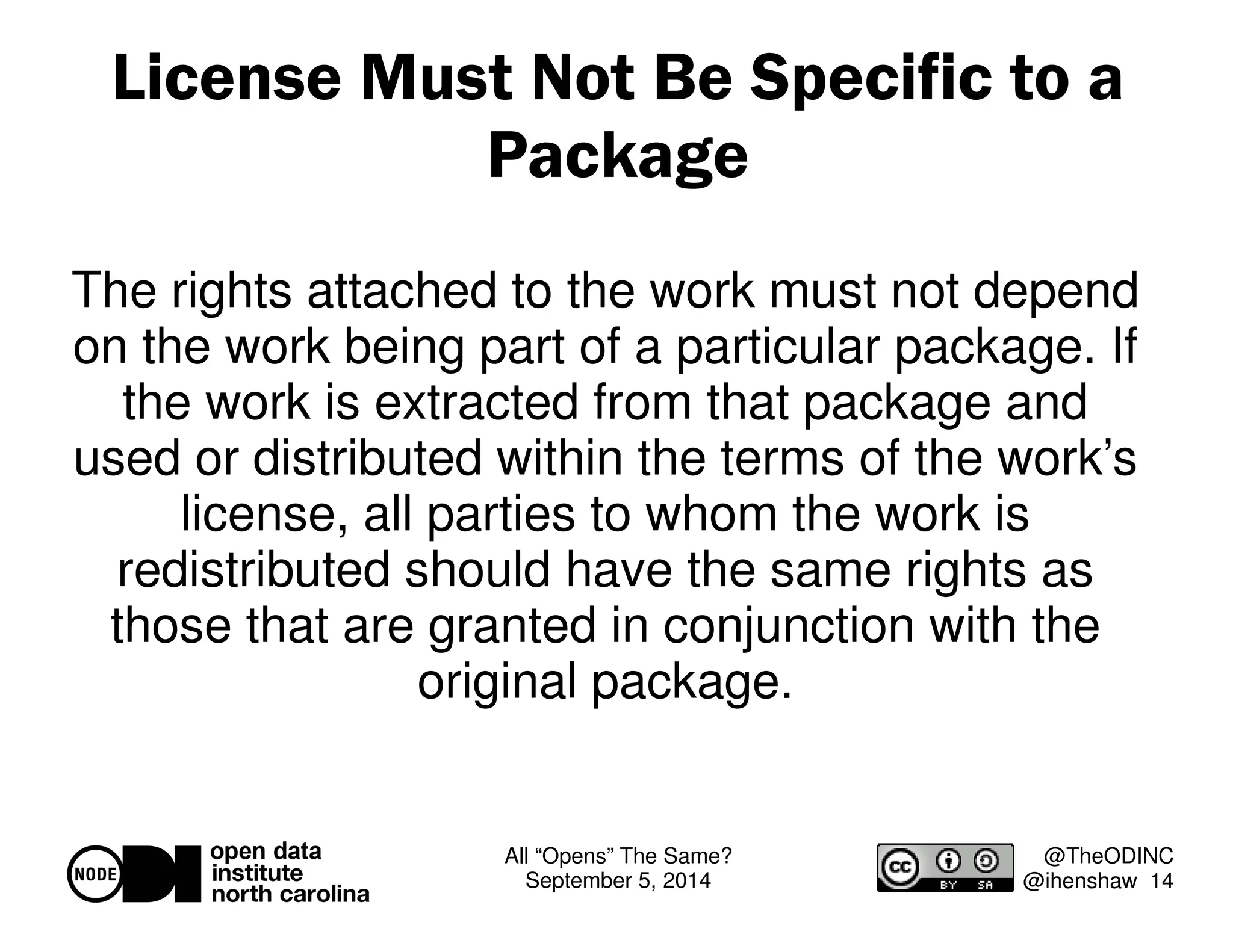 License Must Not Be Specific to a 
All “Opens” The Same? 
September 5, 2014 
@TheODINC 
@ihenshaw 14 
Package 
The rights attached to the work must not depend 
on the work being part of a particular package. If 
the work is extracted from that package and 
used or distributed within the terms of the work’s 
license, all parties to whom the work is 
redistributed should have the same rights as 
those that are granted in conjunction with the 
original package. 
 