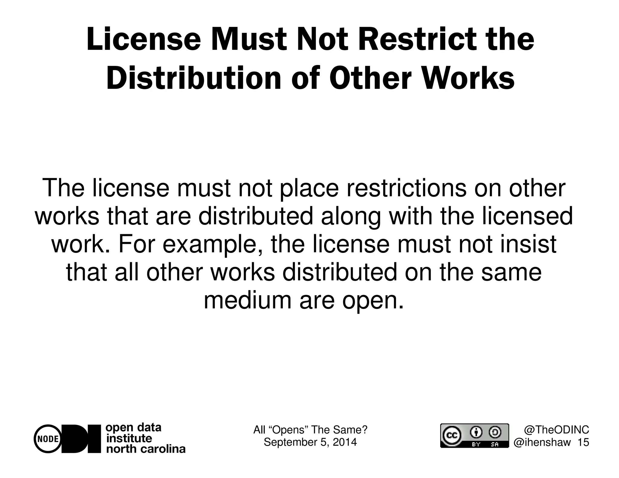 License Must Not Restrict the 
Distribution of Other Works 
The license must not place restrictions on other 
works that are distributed along with the licensed 
work. For example, the license must not insist 
that all other works distributed on the same 
All “Opens” The Same? 
September 5, 2014 
@TheODINC 
@ihenshaw 15 
medium are open. 
 