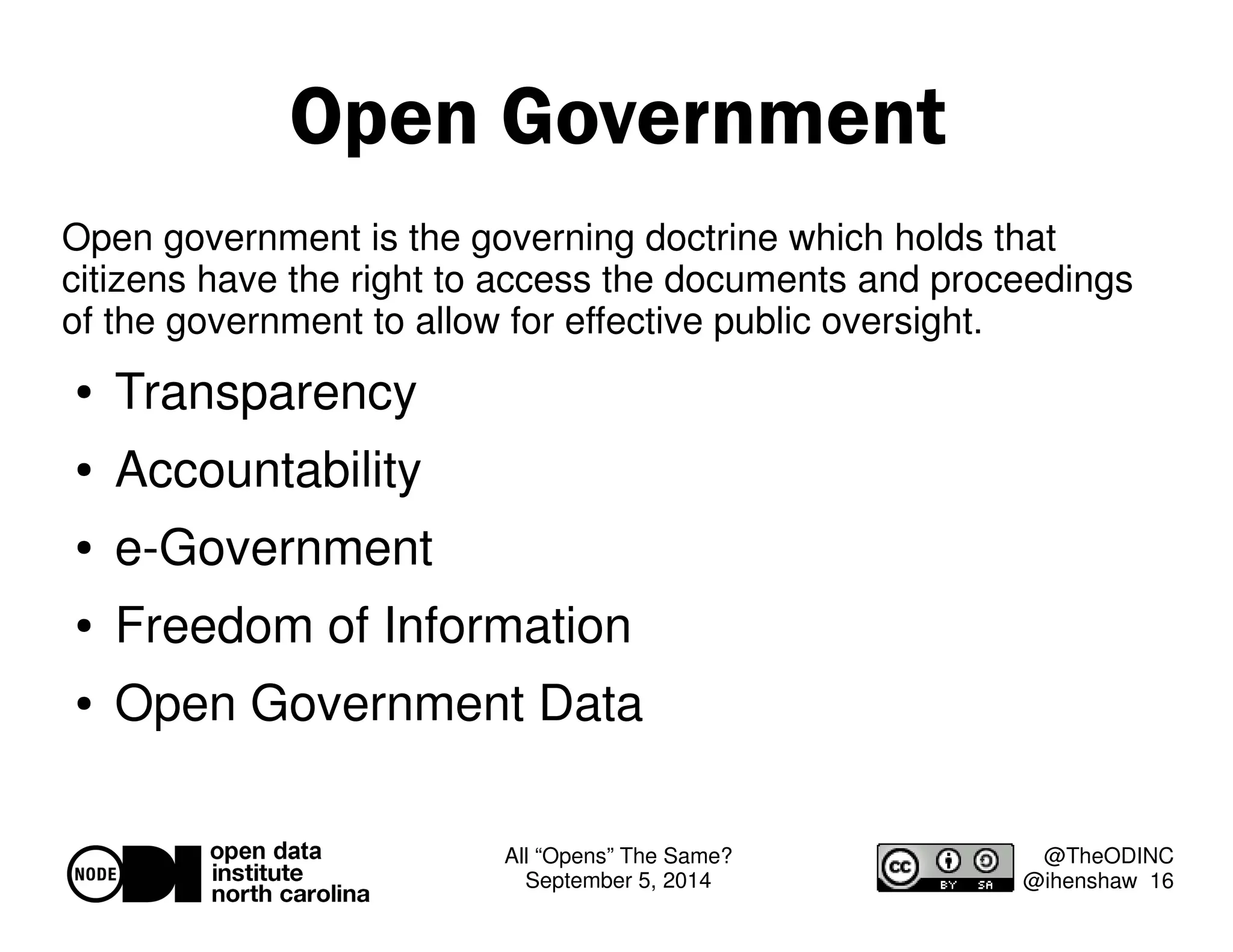 All “Opens” The Same? 
September 5, 2014 
@TheODINC 
@ihenshaw 16 
Open Government 
Open government is the governing doctrine which holds that 
citizens have the right to access the documents and proceedings 
of the government to allow for effective public oversight. 
 Transparency 
 Accountability 
 e-Government 
 Freedom of Information 
 Open Government Data 
 