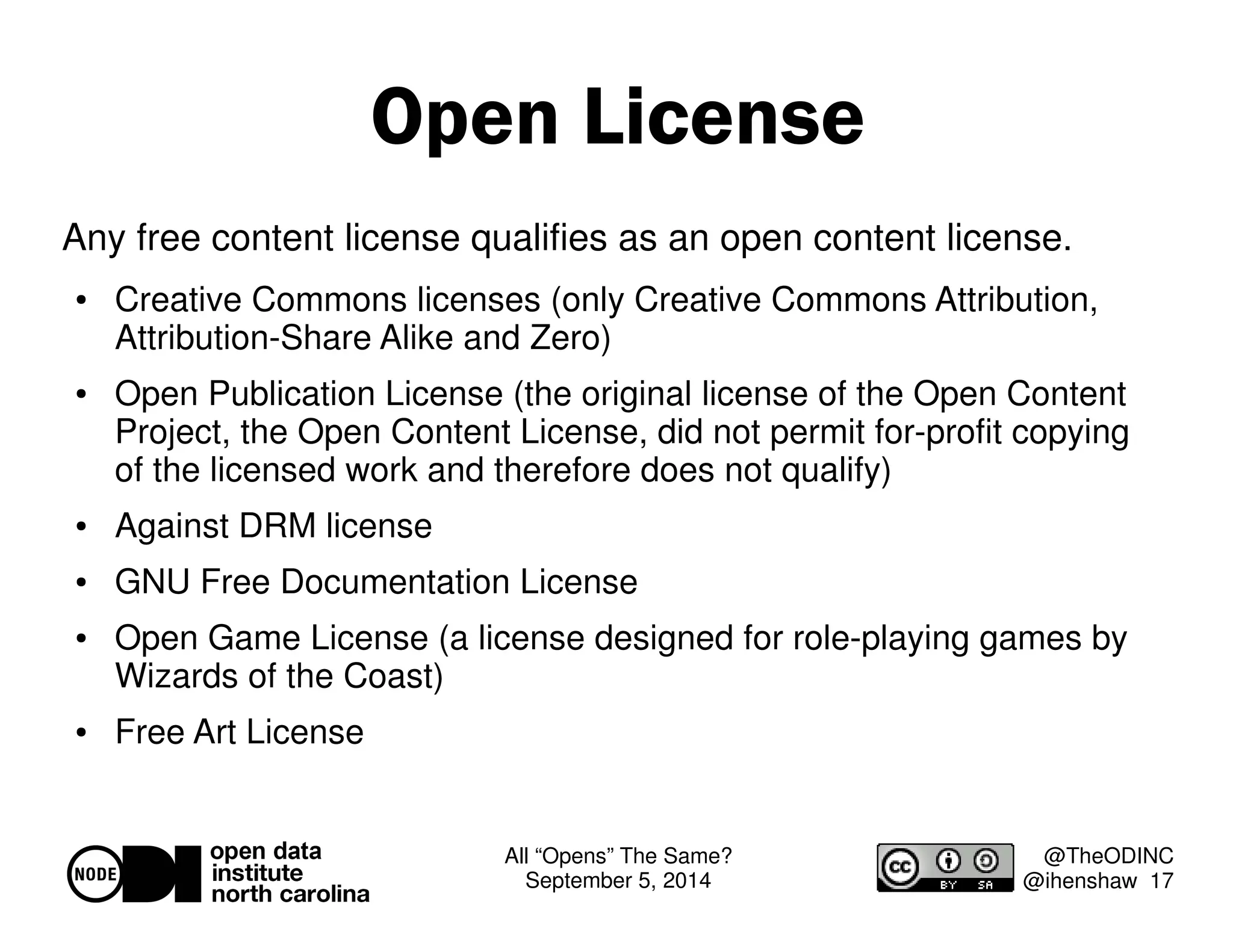 All “Opens” The Same? 
September 5, 2014 
@TheODINC 
@ihenshaw 17 
Open License 
Any free content license qualifies as an open content license. 
 Creative Commons licenses (only Creative Commons Attribution, 
Attribution-Share Alike and Zero) 
 Open Publication License (the original license of the Open Content 
Project, the Open Content License, did not permit for-profit copying 
of the licensed work and therefore does not qualify) 
 Against DRM license 
 GNU Free Documentation License 
 Open Game License (a license designed for role-playing games by 
Wizards of the Coast) 
 Free Art License 
 