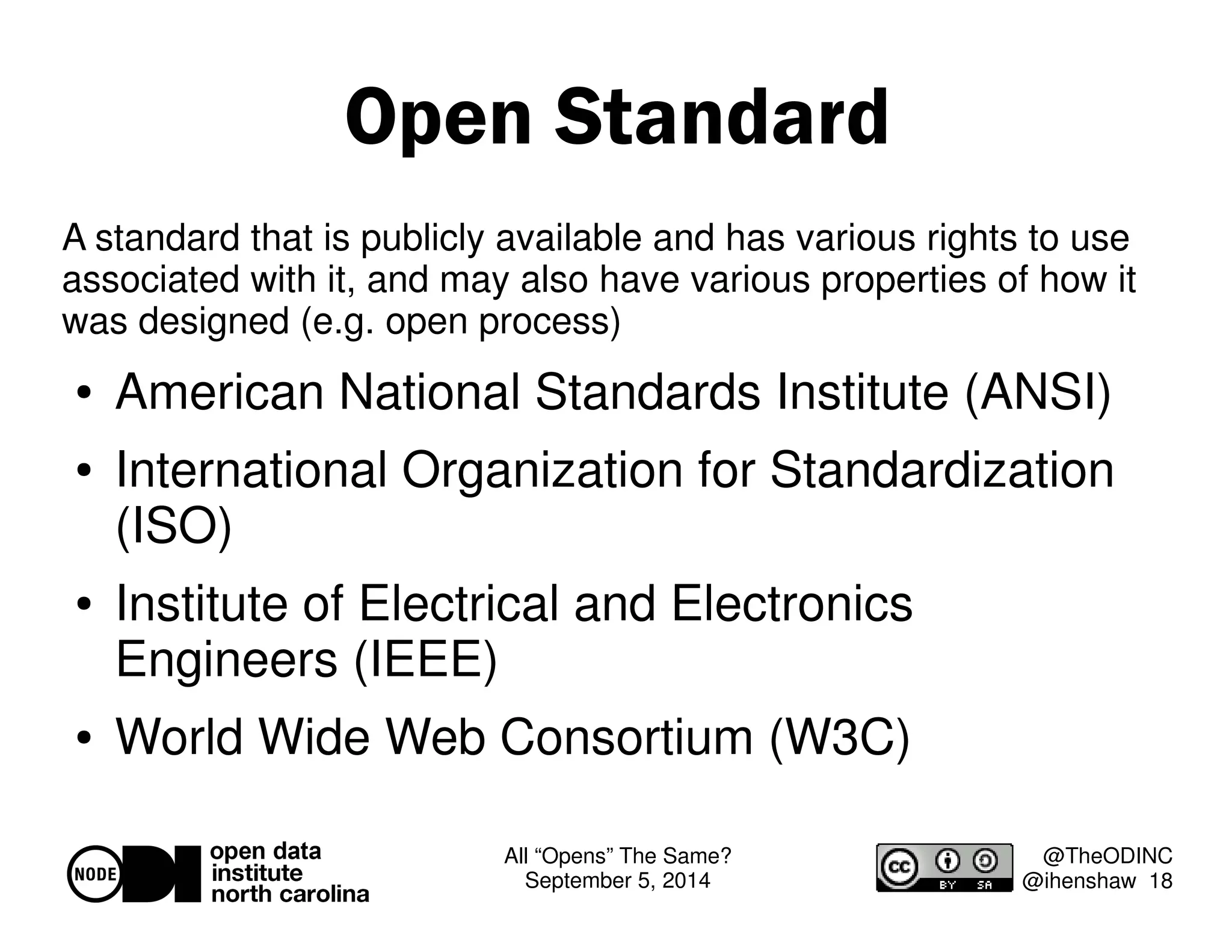 All “Opens” The Same? 
September 5, 2014 
@TheODINC 
@ihenshaw 18 
Open Standard 
A standard that is publicly available and has various rights to use 
associated with it, and may also have various properties of how it 
was designed (e.g. open process) 
 American National Standards Institute (ANSI) 
 International Organization for Standardization 
(ISO) 
 Institute of Electrical and Electronics 
Engineers (IEEE) 
 World Wide Web Consortium (W3C) 
 