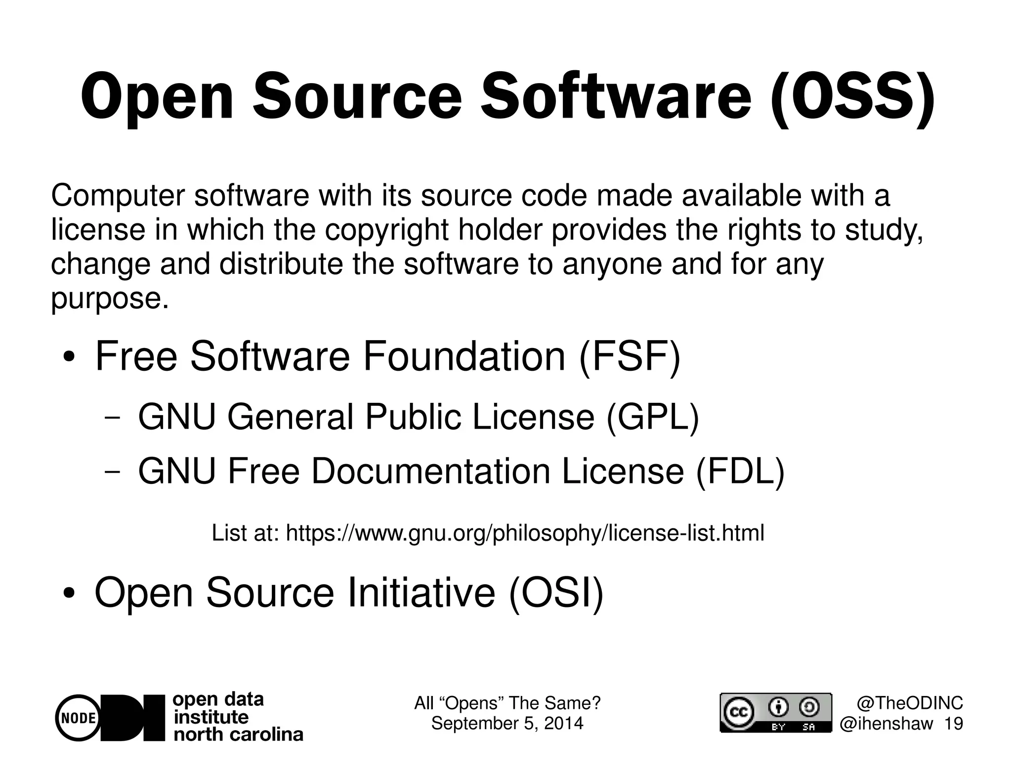 Open Source Software (OSS) 
Computer software with its source code made available with a 
license in which the copyright holder provides the rights to study, 
change and distribute the software to anyone and for any 
purpose. 
List at: https://www.gnu.org/philosophy/license-list.html 
All “Opens” The Same? 
September 5, 2014 
@TheODINC 
@ihenshaw 19 
 Free Software Foundation (FSF) 
– GNU General Public License (GPL) 
– GNU Free Documentation License (FDL) 
 Open Source Initiative (OSI) 
 