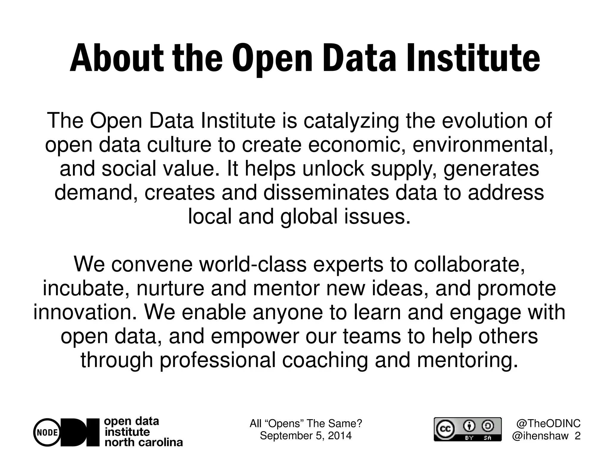 About the Open Data Institute 
The Open Data Institute is catalyzing the evolution of 
open data culture to create economic, environmental, 
and social value. It helps unlock supply, generates 
demand, creates and disseminates data to address 
All “Opens” The Same? 
September 5, 2014 
@TheODINC 
@ihenshaw 2 
local and global issues. 
We convene world-class experts to collaborate, 
incubate, nurture and mentor new ideas, and promote 
innovation. We enable anyone to learn and engage with 
open data, and empower our teams to help others 
through professional coaching and mentoring. 
 