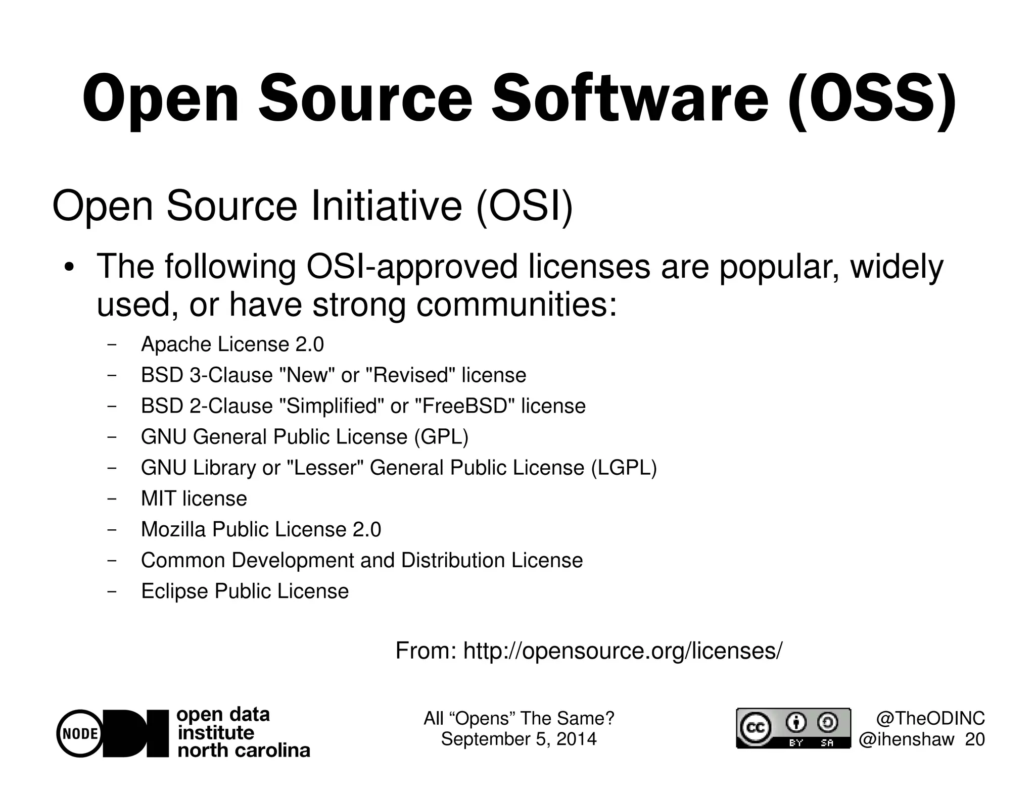 Open Source Software (OSS) 
All “Opens” The Same? 
September 5, 2014 
@TheODINC 
@ihenshaw 20 
Open Source Initiative (OSI) 
 The following OSI-approved licenses are popular, widely 
used, or have strong communities: 
– Apache License 2.0 
– BSD 3-Clause New or Revised license 
– BSD 2-Clause Simplified or FreeBSD license 
– GNU General Public License (GPL) 
– GNU Library or Lesser General Public License (LGPL) 
– MIT license 
– Mozilla Public License 2.0 
– Common Development and Distribution License 
– Eclipse Public License 
From: http://opensource.org/licenses/ 
 