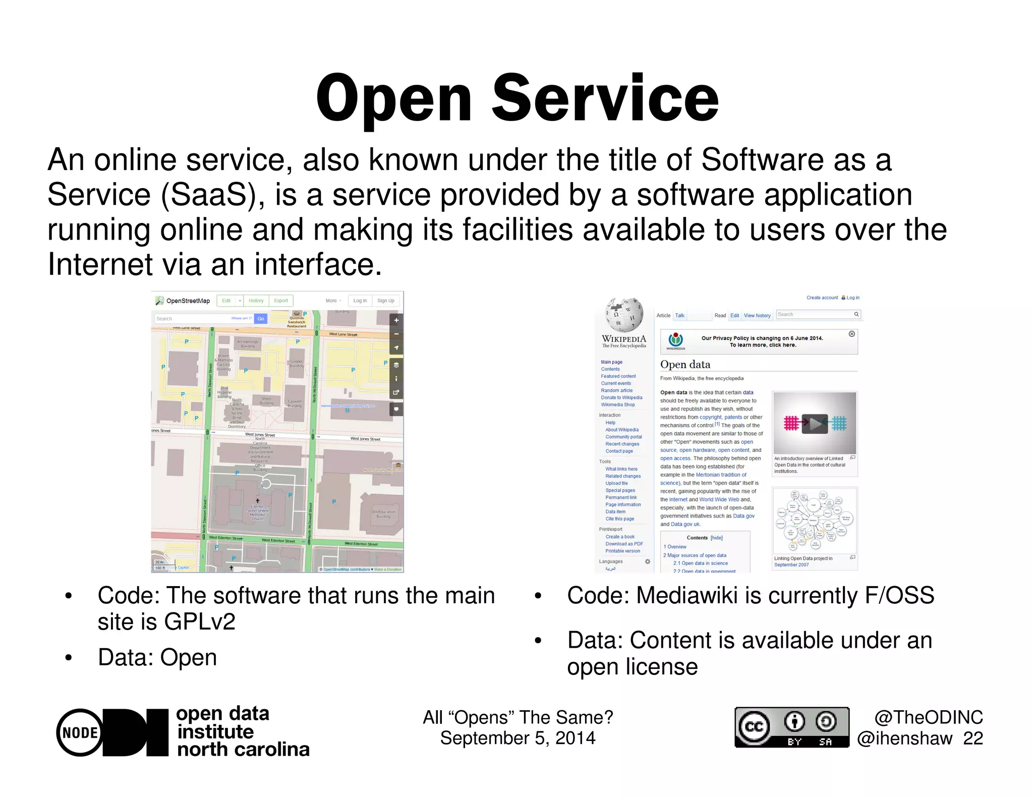 An online service, also known under the title of Software as a 
Service (SaaS), is a service provided by a software application 
running online and making its facilities available to users over the 
Internet via an interface. 
All “Opens” The Same? 
September 5, 2014 
@TheODINC 
@ihenshaw 22 
Open Service 
 Code: The software that runs the main 
site is GPLv2 
 Data: Open 
 Code: Mediawiki is currently F/OSS 
 Data: Content is available under an 
open license 
 