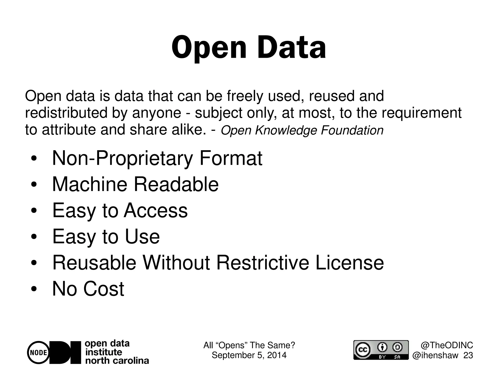 All “Opens” The Same? 
September 5, 2014 
@TheODINC 
@ihenshaw 23 
Open Data 
Open data is data that can be freely used, reused and 
redistributed by anyone - subject only, at most, to the requirement 
to attribute and share alike. - Open Knowledge Foundation 
 Non-Proprietary Format 
 Machine Readable 
 Easy to Access 
 Easy to Use 
 Reusable Without Restrictive License 
 No Cost 
 