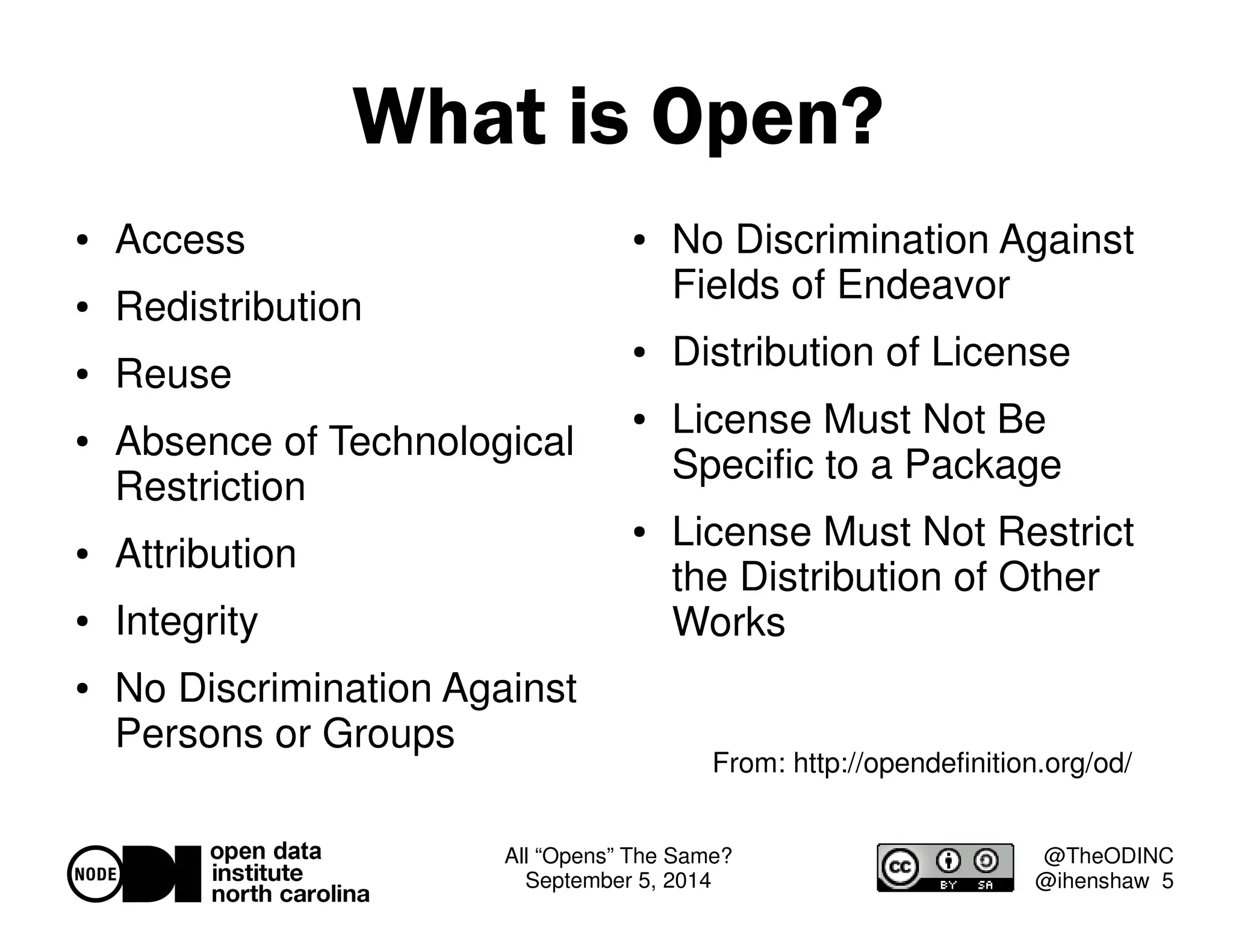 All “Opens” The Same? 
September 5, 2014 
@TheODINC 
@ihenshaw 5 
What is Open? 
 Access 
 Redistribution 
 Reuse 
 Absence of Technological 
Restriction 
 Attribution 
 Integrity 
 No Discrimination Against 
Persons or Groups 
 No Discrimination Against 
Fields of Endeavor 
 Distribution of License 
 License Must Not Be 
Specific to a Package 
 License Must Not Restrict 
the Distribution of Other 
Works 
From: http://opendefinition.org/od/ 
 